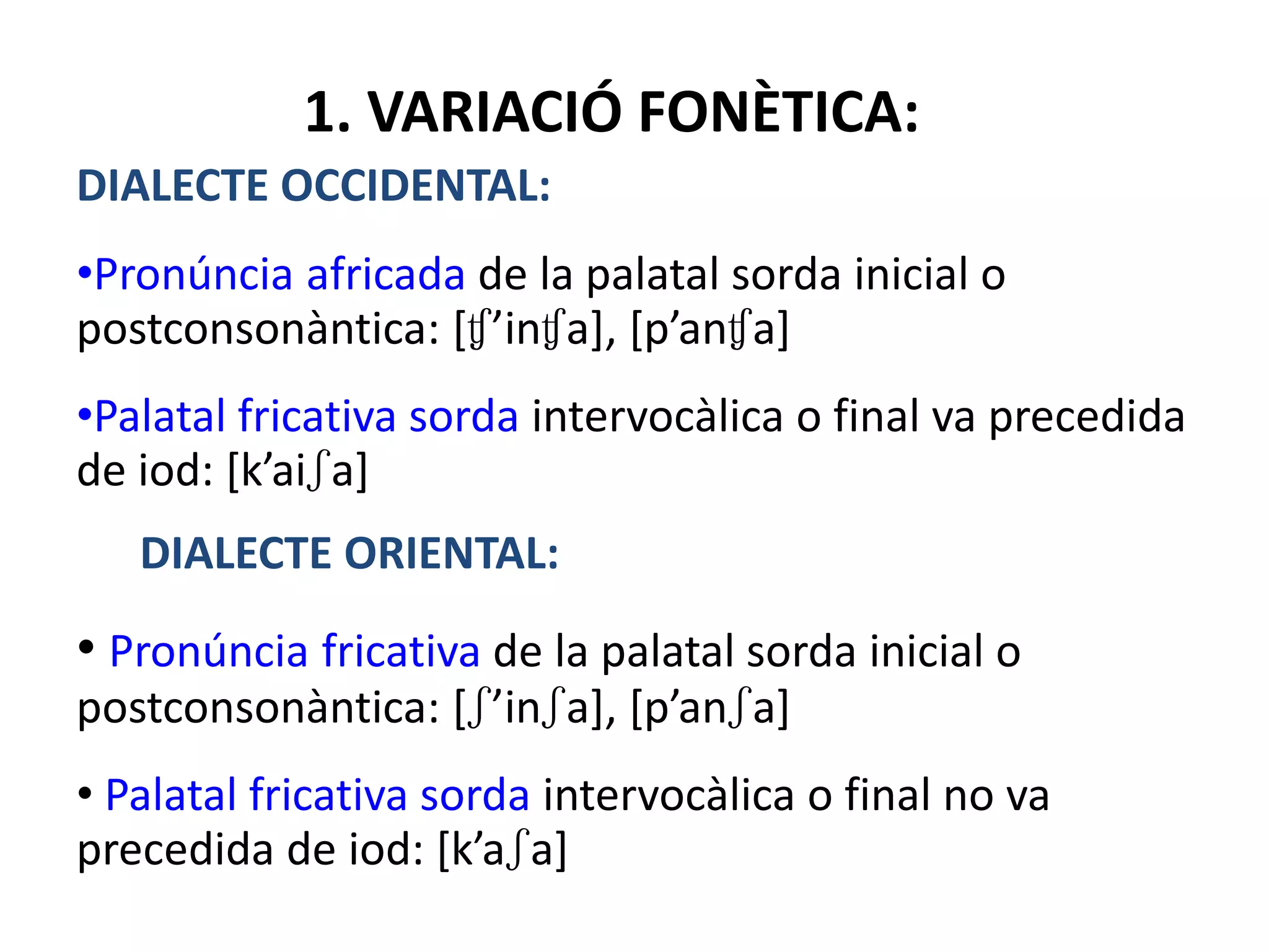 1. VARIACIÓ FONÈTICA:
DIALECTE OCCIDENTAL:
•Pronúncia africada de la palatal sorda inicial o
postconsonàntica: [ʧ’inʧa], [p’anʧa]
•Palatal fricativa sorda intervocàlica o final va precedida
de iod: [k’aiʃa]
DIALECTE ORIENTAL:
• Pronúncia fricativa de la palatal sorda inicial o
postconsonàntica: [ʃ’inʃa], [p’anʃa]
• Palatal fricativa sorda intervocàlica o final no va
precedida de iod: [k’aʃa]
 