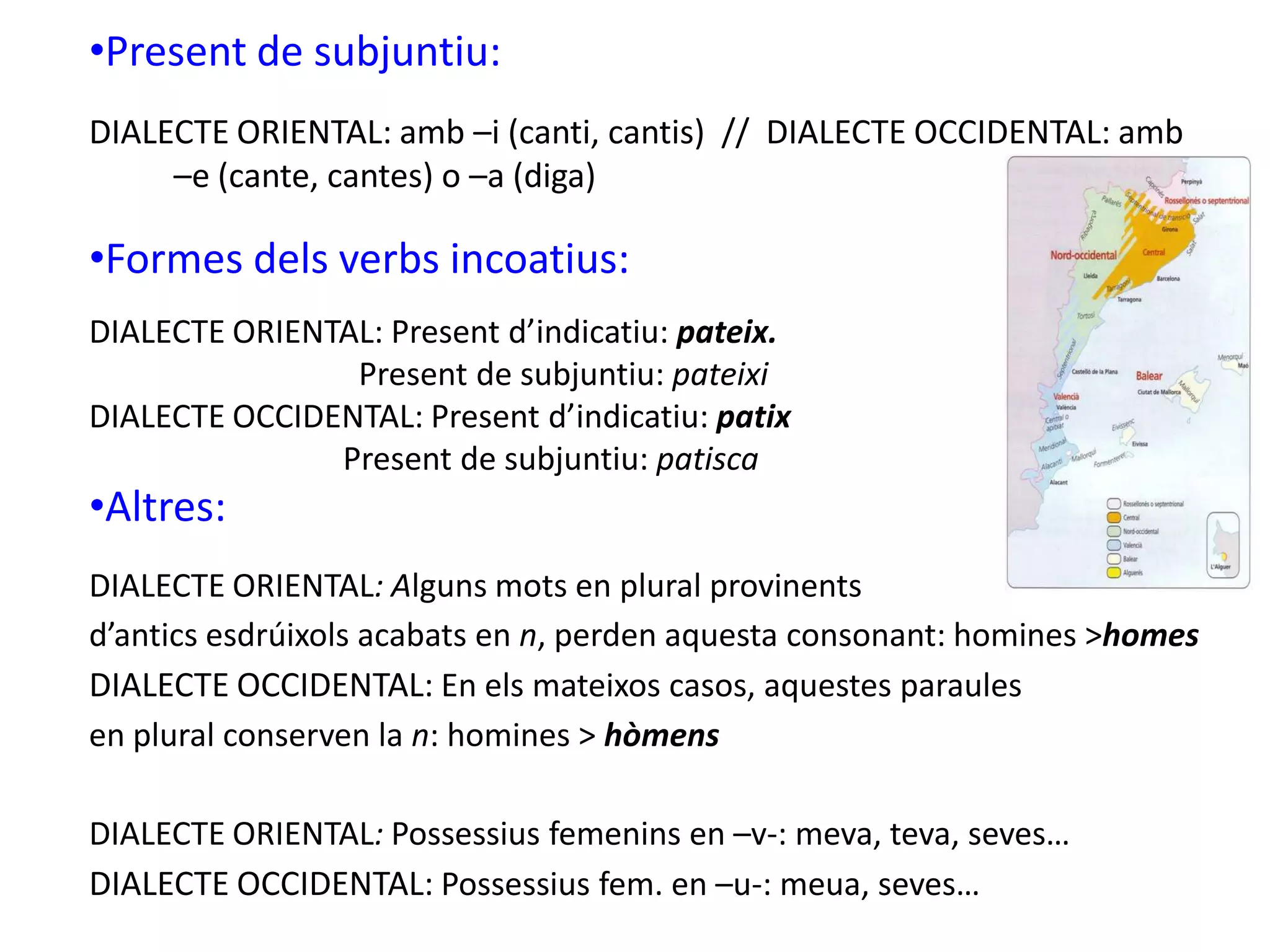 •Present de subjuntiu:
DIALECTE ORIENTAL: amb –i (canti, cantis) // DIALECTE OCCIDENTAL: amb
–e (cante, cantes) o –a (diga)
•Formes dels verbs incoatius:
DIALECTE ORIENTAL: Present d’indicatiu: pateix.
Present de subjuntiu: pateixi
DIALECTE OCCIDENTAL: Present d’indicatiu: patix
Present de subjuntiu: patisca
•Altres:
DIALECTE ORIENTAL: Alguns mots en plural provinents
d’antics esdrúixols acabats en n, perden aquesta consonant: homines >homes
DIALECTE OCCIDENTAL: En els mateixos casos, aquestes paraules
en plural conserven la n: homines > hòmens
DIALECTE ORIENTAL: Possessius femenins en –v-: meva, teva, seves…
DIALECTE OCCIDENTAL: Possessius fem. en –u-: meua, seves…
 