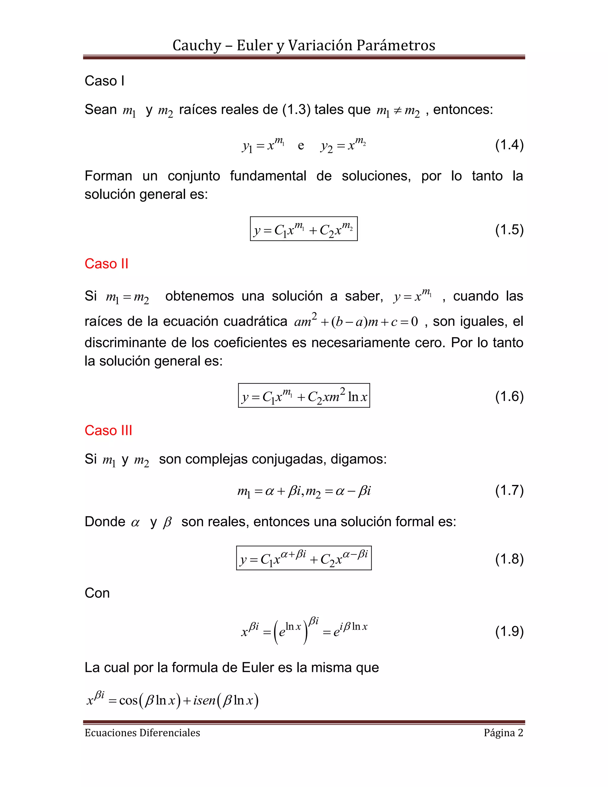 Cauchy – Euler y Variación Parámetros
Ecuaciones Diferenciales Página 2
Caso I
Sean 1m y 2m raíces reales de (1.3) tales que 1 2m m , entonces:
1 2
1 2em m
y x y x  (1.4)
Forman un conjunto fundamental de soluciones, por lo tanto la
solución general es:
1 2
1 2
m m
y C x C x  (1.5)
Caso II
Si 1 2m m obtenemos una solución a saber, 1m
y x , cuando las
raíces de la ecuación cuadrática 2
( ) 0am b a m c    , son iguales, el
discriminante de los coeficientes es necesariamente cero. Por lo tanto
la solución general es:
1 2
1 2 lnm
y C x C xm x  (1.6)
Caso III
Si 1m y 2m son complejas conjugadas, digamos:
1 2,m i m i       (1.7)
Donde  y  son reales, entonces una solución formal es:
1 2
i i
y C x C x    
  (1.8)
Con
 ln lnii x i x
x e e
 
  (1.9)
La cual por la formula de Euler es la misma que
   cos ln lni
x x isen x
  
 