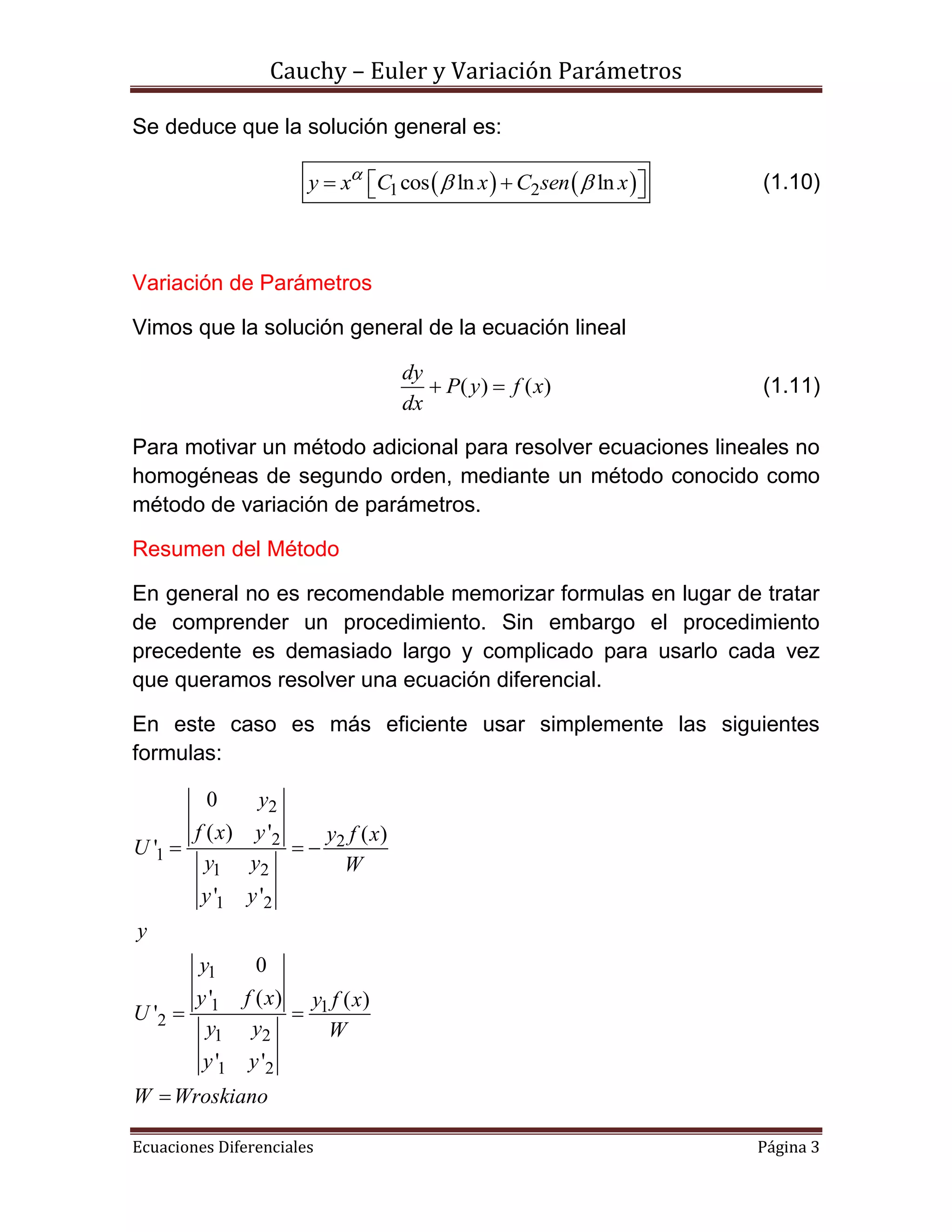 Cauchy – Euler y Variación Parámetros
Ecuaciones Diferenciales Página 3
Se deduce que la solución general es:
   1 2cos ln lny x C x C sen x
     (1.10)
Variación de Parámetros
Vimos que la solución general de la ecuación lineal
( ) ( )
dy
P y f x
dx
  (1.11)
Para motivar un método adicional para resolver ecuaciones lineales no
homogéneas de segundo orden, mediante un método conocido como
método de variación de parámetros.
Resumen del Método
En general no es recomendable memorizar formulas en lugar de tratar
de comprender un procedimiento. Sin embargo el procedimiento
precedente es demasiado largo y complicado para usarlo cada vez
que queramos resolver una ecuación diferencial.
En este caso es más eficiente usar simplemente las siguientes
formulas:
2
2 2
1
1 2
1 2
1
1 1
2
1 2
1 2
0
( ) ' ( )
'
' '
0
' ( ) ( )
'
' '
y
f x y y f x
U
y y W
y y
y
y
y f x y f x
U
y y W
y y
W Wroskiano
  
 

 