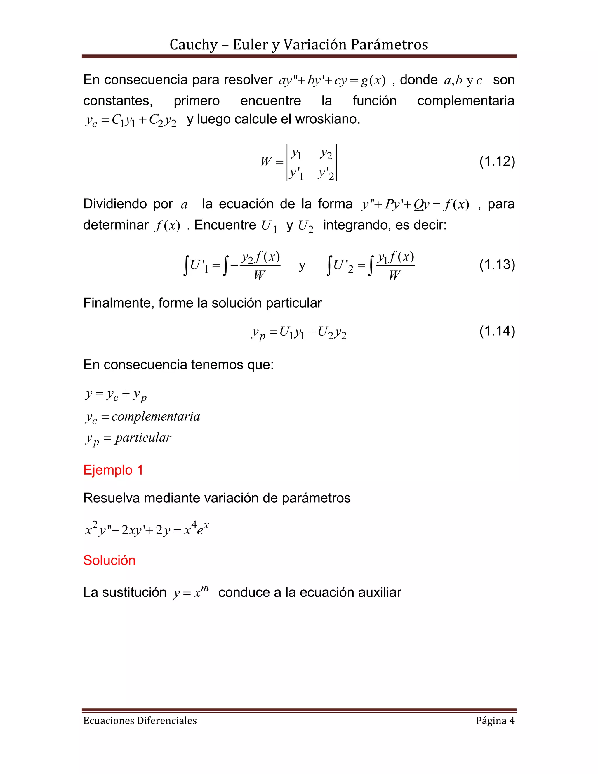 Cauchy – Euler y Variación Parámetros
Ecuaciones Diferenciales Página 4
En consecuencia para resolver '' ' ( )ay by cy g x   , donde , ya b c son
constantes, primero encuentre la función complementaria
1 1 2 2cy C y C y  y luego calcule el wroskiano.
1 2
1 2' '
y y
W
y y
 (1.12)
Dividiendo por a la ecuación de la forma '' ' ( )y Py Qy f x   , para
determinar ( )f x . Encuentre 1U y 2U integrando, es decir:
2 1
1 2
( ) ( )
' y '
y f x y f x
U U
W W
      (1.13)
Finalmente, forme la solución particular
1 1 2 2py U y U y  (1.14)
En consecuencia tenemos que:
c p
c
p
y y y
y complementaria
y particular
 


Ejemplo 1
Resuelva mediante variación de parámetros
2 4
'' 2 ' 2 x
x y xy y x e  
Solución
La sustitución m
y x conduce a la ecuación auxiliar
 