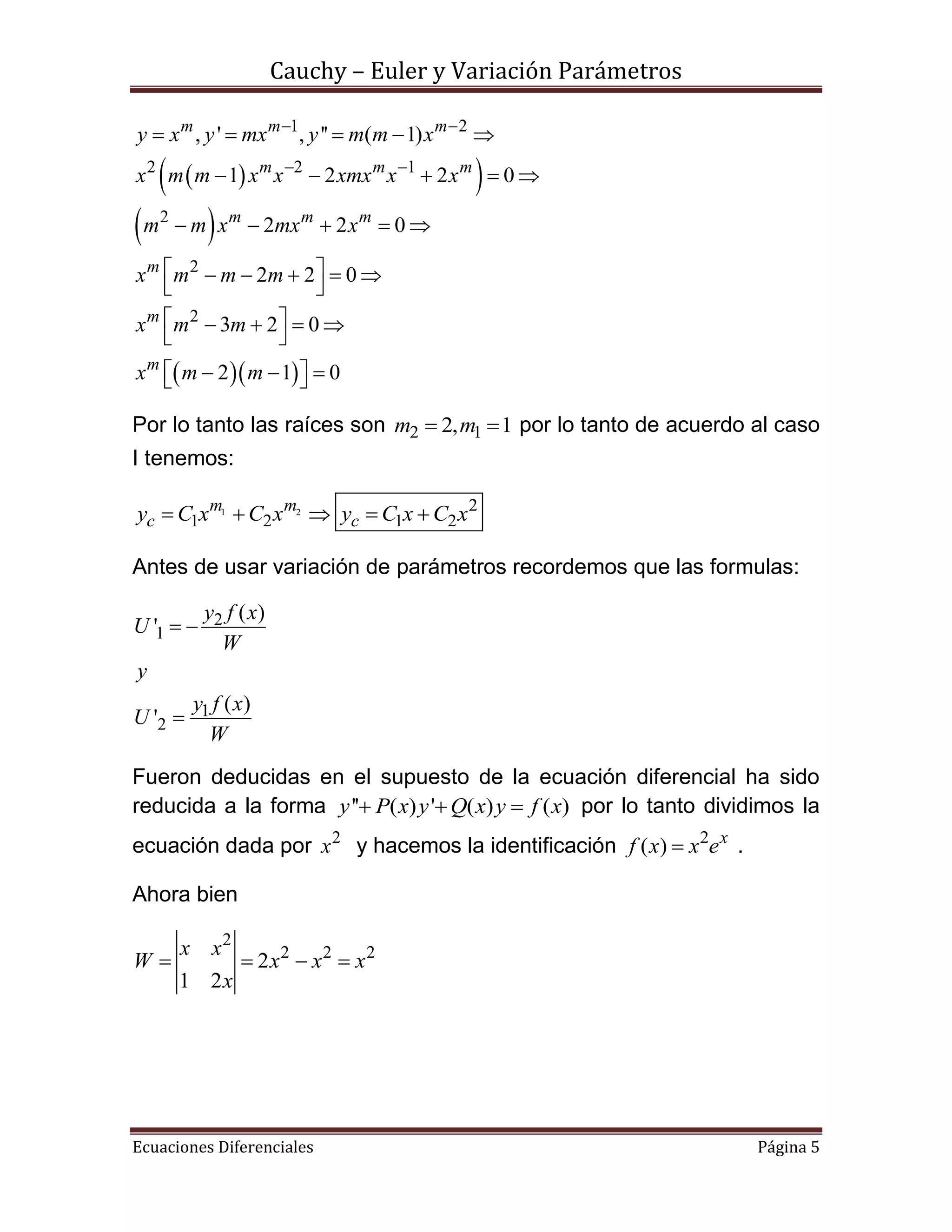 Cauchy – Euler y Variación Parámetros
Ecuaciones Diferenciales Página 5
  
 
  
1 2
2 2 1
2
2
2
, ' , '' ( 1)
1 2 2 0
2 2 0
2 2 0
3 2 0
2 1 0
m m m
m m m
m m m
m
m
m
y x y mx y m m x
x m m x x xmx x x
m m x mx x
x m m m
x m m
x m m
 
 
    
    
    
     
 
    
 
    
Por lo tanto las raíces son 2 12, 1m m  por lo tanto de acuerdo al caso
I tenemos:
1 2 2
1 2 1 2
m m
c cy C x C x y C x C x    
Antes de usar variación de parámetros recordemos que las formulas:
2
1
1
2
( )
'
( )
'
y f x
U
W
y
y f x
U
W
 

Fueron deducidas en el supuesto de la ecuación diferencial ha sido
reducida a la forma '' ( ) ' ( ) ( )y P x y Q x y f x   por lo tanto dividimos la
ecuación dada por 2
x y hacemos la identificación 2
( ) x
f x x e .
Ahora bien
2
2 2 2
2
1 2
x x
W x x x
x
   
 