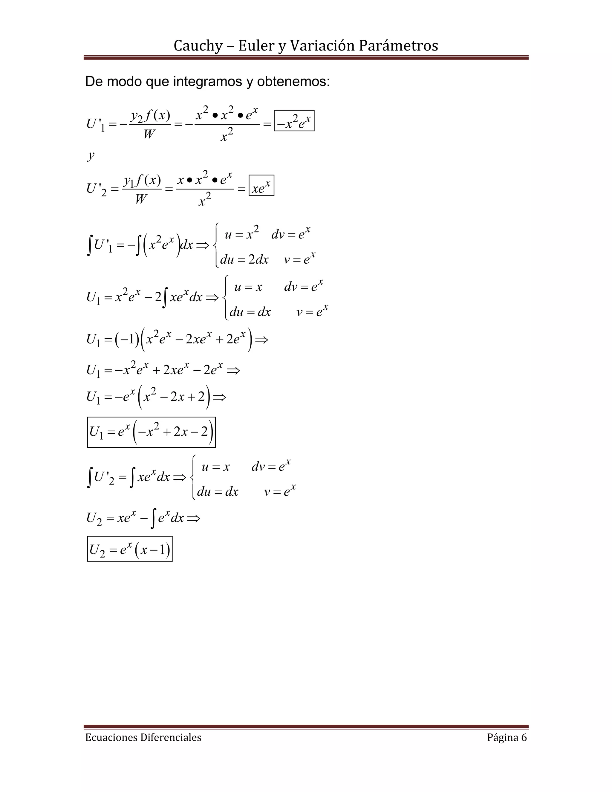 Cauchy – Euler y Variación Parámetros
Ecuaciones Diferenciales Página 6
De modo que integramos y obtenemos:
2 2
22
1 2
2
1
2 2
( )
'
( )
'
x
x
x
x
y f x x x e
U x e
W x
y
y f x x x e
U xe
W x
 
     
 
  
 
  
 
 
2
2
1
2
1
2
1
2
1
2
1
2
1
2
'
2
2
1 2 2
2 2
2 2
2 2
'
x
x
x
x
x x
x
x x x
x x x
x
x
x
x
u x dv e
U x e dx
du dx v e
u x dv e
U x e xe dx
du dx v e
U x e xe e
U x e xe e
U e x x
U e x x
u x dv e
U xe dx
du dx v e
  
   
 
  
   
 
    
    
    
   
 
 
 
 


 
2
2 1
x
x x
x
U xe e dx
U e x



  
 


 