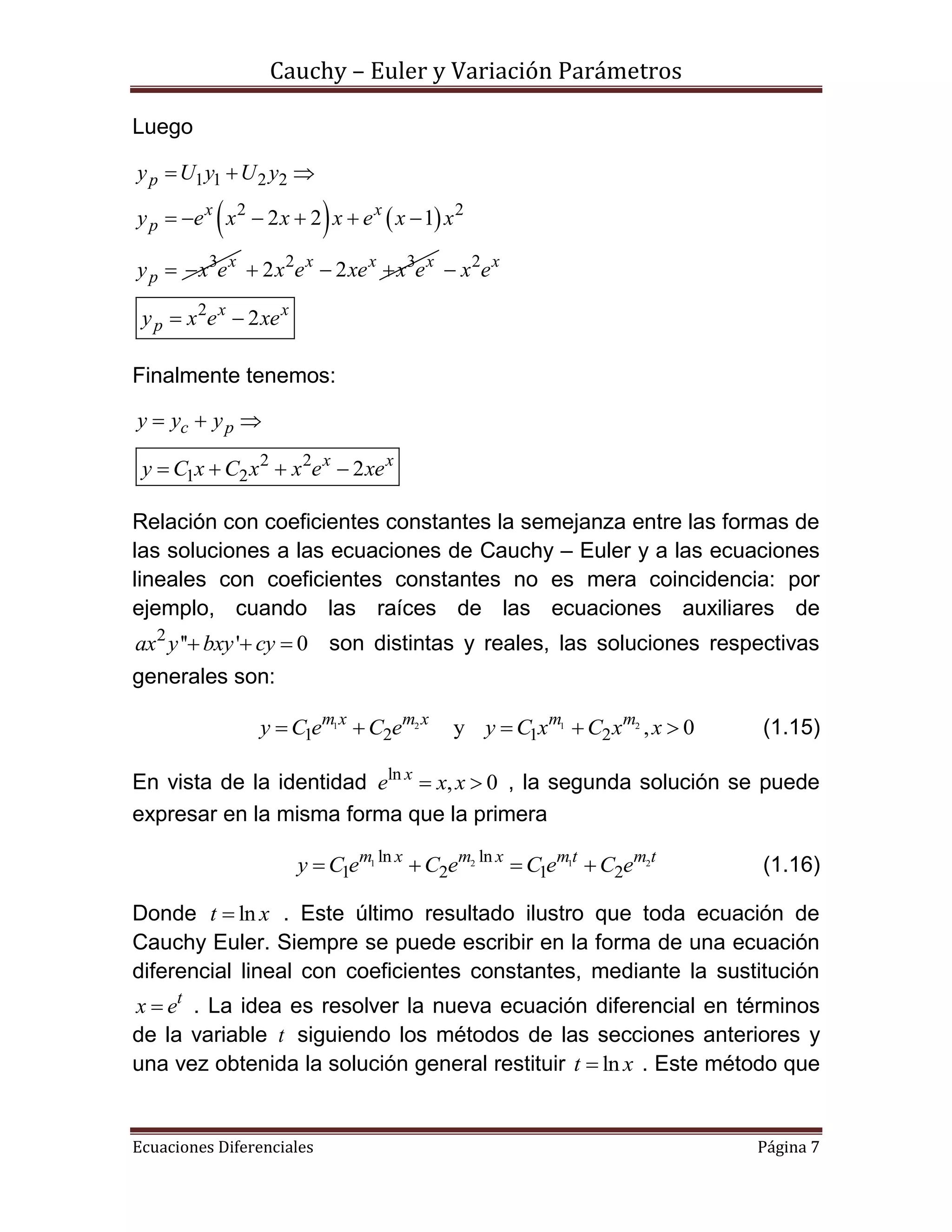 Cauchy – Euler y Variación Parámetros
Ecuaciones Diferenciales Página 7
Luego
   
1 1 2 2
2 2
3
2 2 1
p
x x
p
x
p
y U y U y
y e x x x e x x
y x e
  
     
  2 3
2 2x x x
x e xe x e   2
2
2
x
x x
p
x e
y x e xe

 
Finalmente tenemos:
2 2
1 2 2
c p
x x
y y y
y C x C x x e xe
  
   
Relación con coeficientes constantes la semejanza entre las formas de
las soluciones a las ecuaciones de Cauchy – Euler y a las ecuaciones
lineales con coeficientes constantes no es mera coincidencia: por
ejemplo, cuando las raíces de las ecuaciones auxiliares de
2
'' ' 0ax y bxy cy   son distintas y reales, las soluciones respectivas
generales son:
1 2 1 2
1 2 1 2y , 0m x m x m m
y C e C e y C x C x x     (1.15)
En vista de la identidad ln
, 0x
e x x  , la segunda solución se puede
expresar en la misma forma que la primera
1 2 1 2ln ln
1 2 1 2
m x m x mt m t
y C e C e C e C e    (1.16)
Donde lnt x . Este último resultado ilustro que toda ecuación de
Cauchy Euler. Siempre se puede escribir en la forma de una ecuación
diferencial lineal con coeficientes constantes, mediante la sustitución
t
x e . La idea es resolver la nueva ecuación diferencial en términos
de la variable t siguiendo los métodos de las secciones anteriores y
una vez obtenida la solución general restituir lnt x . Este método que
 