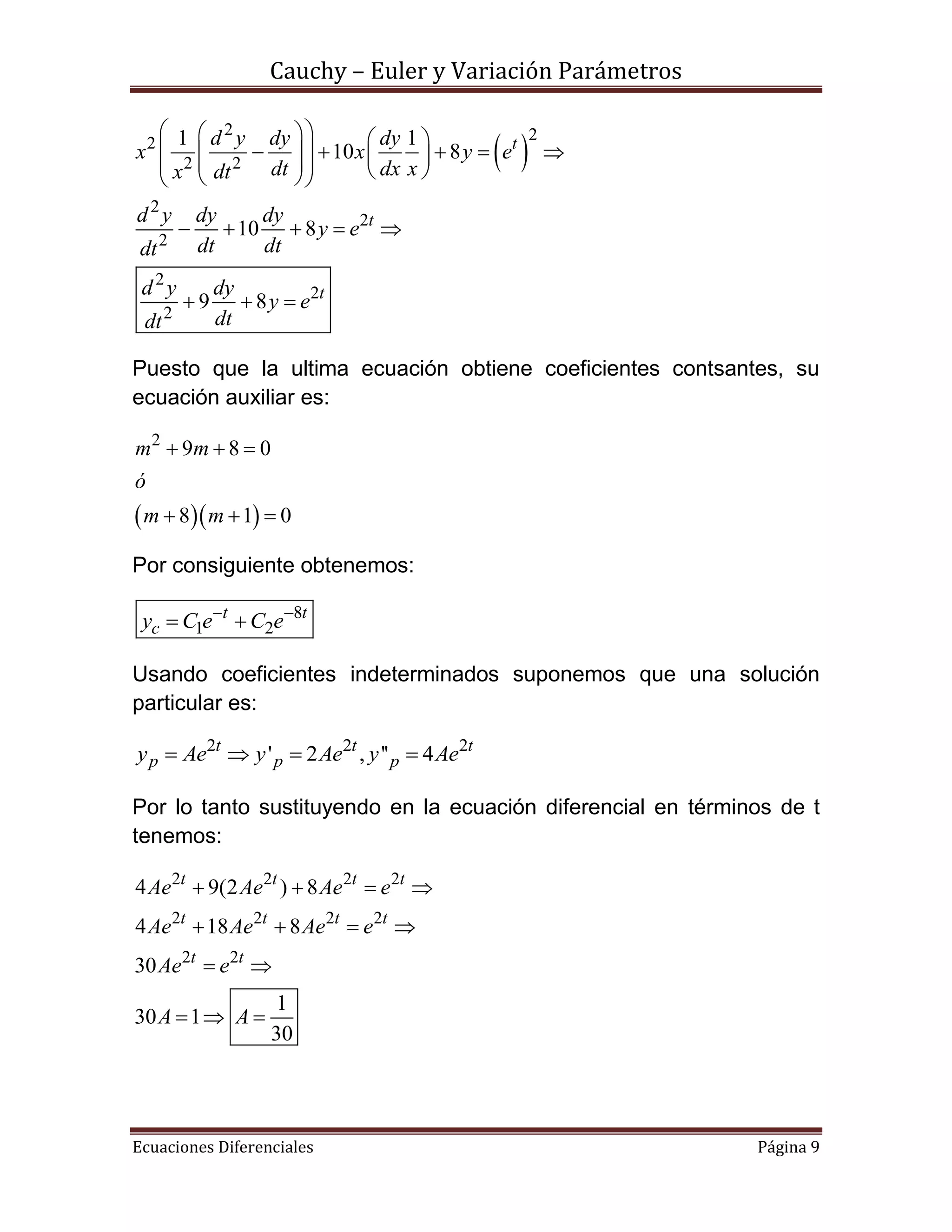 Cauchy – Euler y Variación Parámetros
Ecuaciones Diferenciales Página 9
 
2 22
2 2
2
2
2
2
2
2
1 1
10 8
10 8
9 8
t
t
t
d y dy dy
x x y e
dt dx xx dt
d y dy dy
y e
dt dtdt
d y dy
y e
dtdt
    
              
    
  
Puesto que la ultima ecuación obtiene coeficientes contsantes, su
ecuación auxiliar es:
  
2
9 8 0
8 1 0
m m
ó
m m
  
  
Por consiguiente obtenemos:
8
1 2
t t
cy C e C e 
 
Usando coeficientes indeterminados suponemos que una solución
particular es:
2 2 2
' 2 , '' 4t t t
p p py Ae y Ae y Ae   
Por lo tanto sustituyendo en la ecuación diferencial en términos de t
tenemos:
2 2 2 2
2 2 2 2
2 2
4 9(2 ) 8
4 18 8
30
1
30 1
30
t t t t
t t t t
t t
Ae Ae Ae e
Ae Ae Ae e
Ae e
A A
   
   
 
  
 