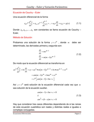 Cauchy – Euler y Variación Parámetros
Ecuaciones Diferenciales Página 1
Ecuación de Cauchy – Euler
Una ecuación diferencial de la forma
1
1
1 11
... ( )
n n
n n
n n on n
d y d dy
a x a x a x a y g x
dxdx dx


 
     (1.1)
Donde 1, ,......n n oa a a son constantes se llama ecuación de Cauchy –
Euler.
Método de Solución
Probamos una solución de la forma m
y x , donde m debe ser
determinado, las derivadas primera y segunda son:
1
2
( 1)
m
m
dy
mx
dx
dy
m m x
dx



 
(1.2)
De modo que la ecuación diferencial se transforma en
 
 
2
2 2 2 1
2
1
( 1)
1
m m m
m m m
m
d y dy
ax bx cy ax m m x bx mx cx
dxdx
am m x bmx cx
x am m bm c
 
       
   
     
Así m
y x será solución de la ecuación diferencial cada vez que m
sea solución de la ecuación auxiliar.
2
( 1) 0
( ) 0
am m bm c
ó
am b a m c
   
   
(1.3)
Hay que considerar tres casos diferentes dependiendo de si las raíces
de esta ecuación cuadrática son reales y distintas reales e iguales o
complejas conjugadas.
 