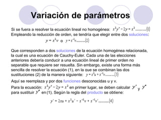 Variación de parámetros Si se fuera a resolver la ecuación lineal no homogénea: Empleando la reducción de orden, se tendría que elegir entre dos  soluciones : o  Que corresponden a dos  soluciones  de la ecuación homogénea relacionada, la cual es una ecuación de Cauchy-Euler. Cada una de las elecciones anteriores debería conducir a una ecuación lineal de primer orden no separable que requiere ser resuelta. Sin embargo, existe una forma más sencilla de resolver la ecuación (1), en la que se combinan las dos sustituciones (2) de la manera siguiente: Aquí se reemplaza y por dos  funciones  desconocidas u y v. Para la ecuación:  en primer lugar, se deben calcular  y  para sustituir  en  (1). Según la regla del  producto  se obtiene:  
