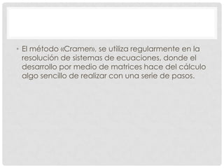• El método «Cramer», se utiliza regularmente en la
resolución de sistemas de ecuaciones, donde el
desarrollo por medio de matrices hace del cálculo
algo sencillo de realizar con una serie de pasos.

 