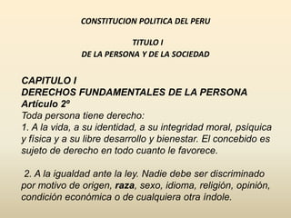 CONSTITUCION POLITICA DEL PERU
TITULO I
DE LA PERSONA Y DE LA SOCIEDAD
CAPITULO I
DERECHOS FUNDAMENTALES DE LA PERSONA
Artículo 2º
Toda persona tiene derecho:
1. A la vida, a su identidad, a su integridad moral, psíquica
y física y a su libre desarrollo y bienestar. El concebido es
sujeto de derecho en todo cuanto le favorece.
2. A la igualdad ante la ley. Nadie debe ser discriminado
por motivo de origen, raza, sexo, idioma, religión, opinión,
condición económica o de cualquiera otra índole.
 