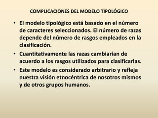 COMPLICACIONES DEL MODELO TIPOLÓGICO
• El modelo tipológico está basado en el número
de caracteres seleccionados. El número de razas
depende del número de rasgos empleados en la
clasificación.
• Cuantitativamente las razas cambiarían de
acuerdo a los rasgos utilizados para clasificarlas.
• Este modelo es considerado arbitrario y refleja
nuestra visión etnocéntrica de nosotros mismos
y de otros grupos humanos.
 