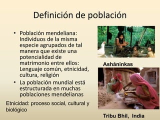 Definición de población
• Población mendeliana:
Individuos de la misma
especie agrupados de tal
manera que existe una
potencialidad de
matrimonio entre ellos:
Lenguaje común, etnicidad,
cultura, religión
• La población mundial está
estructurada en muchas
poblaciones mendelianas
Asháninkas
Tribu Bhil, India
Etnicidad: proceso social, cultural y
biológico
 
