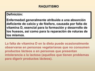 La falta de vitamina D en la dieta puede ocasionalmente
observarse en personas vegetarianas que no consumen
productos lácteos o en personas que presentan
intolerancia a la lactosa (aquellos que tienen problemas
para digerir productos lácteos).
RAQUITISMO
Definición:
Enfermedad generalmente atribuida a una absorción
deficiente de calcio y de fósforo, causada por falta de
vitamina D, esencial para la formación y desarrollo de
los huesos, así como para la reparación de roturas de
los mismos.
 