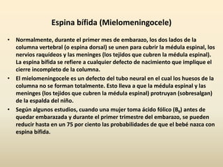 Espina bífida (Mielomeningocele)
• Normalmente, durante el primer mes de embarazo, los dos lados de la
columna vertebral (o espina dorsal) se unen para cubrir la médula espinal, los
nervios raquídeos y las meninges (los tejidos que cubren la médula espinal).
La espina bífida se refiere a cualquier defecto de nacimiento que implique el
cierre incompleto de la columna.
• El mielomeningocele es un defecto del tubo neural en el cual los huesos de la
columna no se forman totalmente. Esto lleva a que la médula espinal y las
meninges (los tejidos que cubren la médula espinal) protruyan (sobresalgan)
de la espalda del niño.
• Según algunos estudios, cuando una mujer toma ácido fólico (B9) antes de
quedar embarazada y durante el primer trimestre del embarazo, se pueden
reducir hasta en un 75 por ciento las probabilidades de que el bebé nazca con
espina bífida.
 