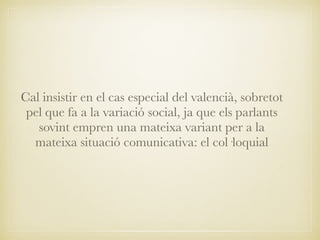 Cal insistir en el cas especial del valencià, sobretot
pel que fa a la variació social, ja que els parlants
sovint empren una mateixa variant per a la
mateixa situació comunicativa: el col·loquial
 