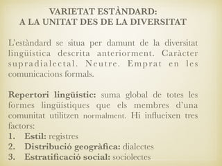 VARIETAT ESTÀNDARD:
A LA UNITAT DES DE LA DIVERSITAT
L’estàndard se situa per damunt de la diversitat
lingüística descrita anteriorment. Caràcter
supradialectal. Neutre. Emprat en les
comunicacions formals.
Repertori lingüístic: suma global de totes les
formes lingüístiques que els membres d’una
comunitat utilitzen normalment. Hi inﬂueixen tres
factors:
1. Estil: registres
2. Distribució geogràﬁca: dialectes
3. Estratiﬁcació social: sociolectes
 