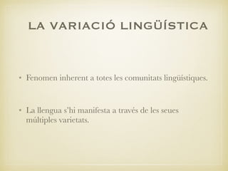 LA VARIACIÓ LINGÜÍSTICA
• Fenomen inherent a totes les comunitats lingüístiques.
• La llengua s’hi manifesta a través de les seues
múltiples varietats.
 