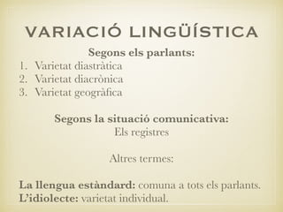 VARIACIÓ LINGÜÍSTICA
Segons els parlants:
1. Varietat diastràtica
2. Varietat diacrònica
3. Varietat geogràﬁca
Segons la situació comunicativa:
Els registres
Altres termes:
La llengua estàndard: comuna a tots els parlants.
L’idiolecte: varietat individual.
 