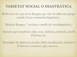 VARIETAT SOCIAL O DIASTRÀTICA
Reﬂecteix els usos de la llengua que fan els diferents grups
socials d’una comunitat lingüística.
Relació llengua / societat: estudis de sociolingüística
Factors que estudiem: edat, sexe, hàbitat, professió, nivell
d’instrucció.
Exemples de dialectes socials: bleda (nasalització, absència
d’obertes i sonores), pijo, macarra...
 