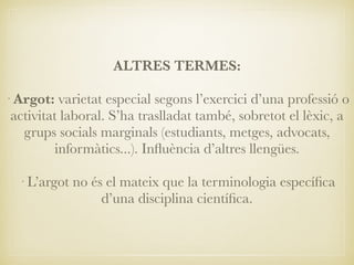 ALTRES TERMES:
· Argot: varietat especial segons l’exercici d’una professió o
activitat laboral. S’ha traslladat també, sobretot el lèxic, a
grups socials marginals (estudiants, metges, advocats,
informàtics...). Inﬂuència d’altres llengües.
· L’argot no és el mateix que la terminologia especíﬁca
d’una disciplina cientíﬁca.
 