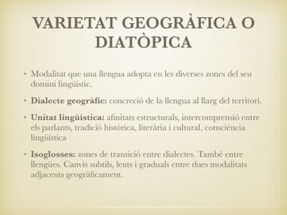 VARIETAT GEOGRÀFICA O
DIATÒPICA
• Modalitat que una llengua adopta en les diverses zones del seu
domini lingüístic.
• Dialecte geogràﬁc: concreció de la llengua al llarg del territori.
• Unitat lingüística: aﬁnitats estructurals, intercomprensió entre
els parlants, tradició històrica, literària i cultural, consciència
lingüística
• Isoglosses: zones de transició entre dialectes. També entre
llengües. Canvis subtils, lents i graduals entre dues modalitats
adjacents geogràﬁcament.
 