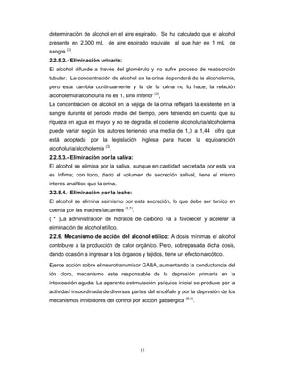 15
determinación de alcohol en el aire espirado. Se ha calculado que el alcohol
presente en 2,000 mL de aire espirado equivale al que hay en 1 mL de
sangre (3)
.
2.2.5.2.- Eliminación urinaria:
El alcohol difunde a través del glomérulo y no sufre proceso de reabsorción
tubular. La concentración de alcohol en la orina dependerá de la alcoholemia,
pero esta cambia continuamente y la de la orina no lo hace, la relación
alcoholemia/alcoholuria no es 1, sino inferior (3)
.
La concentración de alcohol en la vejiga de la orina reflejará la existente en la
sangre durante el periodo medio del tiempo, pero teniendo en cuenta que su
riqueza en agua es mayor y no se degrada, el cociente alcoholuria/alcoholemia
puede variar según los autores teniendo una media de 1,3 a 1,44 cifra que
está adoptada por la legislación inglesa para hacer la equiparación
alcoholuria/alcoholemia (3)
.
2.2.5.3.- Eliminación por la saliva:
El alcohol se elimina por la saliva, aunque en cantidad secretada por esta vía
es ínfima; con todo, dado el volumen de secreción salival, tiene el mismo
interés analítico que la orina.
2.2.5.4.- Eliminación por la leche:
El alcohol se elimina asimismo por esta secreción, lo que debe ser tenido en
cuenta por las madres lactantes (3,7)
.
( * )La administración de hidratos de carbono va a favorecer y acelerar la
eliminación de alcohol etílico.
2.2.6. Mecanismo de acción del alcohol etílico: A dosis mínimas el alcohol
contribuye a la producción de calor orgánico. Pero, sobrepasada dicha dosis,
dando ocasión a ingresar a los órganos y tejidos, tiene un efecto narcótico.
Ejerce acción sobre el neurotransmisor GABA, aumentando la conductancia del
ión cloro, mecanismo este responsable de la depresión primaria en la
intoxicación aguda. La aparente estimulación psíquica inicial se produce por la
actividad incoordinada de diversas partes del encéfalo y por la depresión de los
mecanismos inhibidores del control por acción gabaérgica (8,9)
.
 