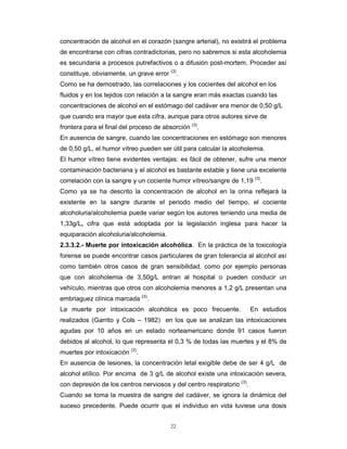 22
concentración de alcohol en el corazón (sangre arterial), no existirá el problema
de encontrarse con cifras contradictorias, pero no sabremos si esta alcoholemia
es secundaria a procesos putrefactivos o a difusión post-mortem. Proceder así
constituye, obviamente, un grave error (3)
.
Como se ha demostrado, las correlaciones y los cocientes del alcohol en los
fluidos y en los tejidos con relación a la sangre eran más exactas cuando las
concentraciones de alcohol en el estómago del cadáver era menor de 0,50 g/L
que cuando era mayor que esta cifra, aunque para otros autores sirve de
frontera para el final del proceso de absorción (3)
.
En ausencia de sangre, cuando las concentraciones en estómago son menores
de 0,50 g/L, el humor vítreo pueden ser útil para calcular la alcoholemia.
El humor vítreo tiene evidentes ventajas: es fácil de obtener, sufre una menor
contaminación bacteriana y el alcohol es bastante estable y tiene una excelente
correlación con la sangre y un cociente humor vítreo/sangre de 1,19 (3)
.
Como ya se ha descrito la concentración de alcohol en la orina reflejará la
existente en la sangre durante el periodo medio del tiempo, el cociente
alcoholuria/alcoholemia puede variar según los autores teniendo una media de
1,33g/L, cifra que está adoptada por la legislación inglesa para hacer la
equiparación alcoholuria/alcoholemia.
2.3.3.2.- Muerte por intoxicación alcohólica. En la práctica de la toxicología
forense se puede encontrar casos particulares de gran tolerancia al alcohol así
como también otros casos de gran sensibilidad, como por ejemplo personas
que con alcoholemia de 3,50g/L entran al hospital o pueden conducir un
vehículo, mientras que otros con alcoholemia menores a 1,2 g/L presentan una
embriaguez clínica marcada (3)
.
La muerte por intoxicación alcohólica es poco frecuente. En estudios
realizados (Garrito y Cols – 1982) en los que se analizan las intoxicaciones
agudas por 10 años en un estado norteamericano donde 91 casos fueron
debidos al alcohol, lo que representa el 0,3 % de todas las muertes y el 8% de
muertes por intoxicación (3)
.
En ausencia de lesiones, la concentración letal exigible debe de ser 4 g/L de
alcohol etílico. Por encima de 3 g/L de alcohol existe una intoxicación severa,
con depresión de los centros nerviosos y del centro respiratorio (3)
.
Cuando se toma la muestra de sangre del cadáver, se ignora la dinámica del
suceso precedente. Puede ocurrir que el individuo en vida tuviese una dosis
 