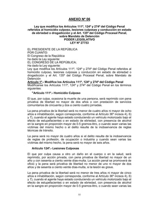55
ANEXO Nº 06
Ley que modifica los Artículos 111º, 124º y 274º del Código Penal
referidos al homicidio culposo, lesiones culposas y conducción en estado
de ebriedad o drogadicción y el Art. 135º del Código Procesal Penal,
sobre Mandato de Detención
PODER LEGISLATIVO
LEY Nº 27753
EL PRESIDENTE DE LA REPÚBLICA
POR CUANTO:
El Congreso de la República
ha dado la Ley siguiente:
EL CONGRESO DE LA REPÚBLICA;
Ha dado la Ley siguiente:
Ley que modifica los Artículos 111º, 124º y 274º del Código Penal referidos al
homicidio culposo, lesiones culposas y conducción en estado de ebriedad o
drogadicción y el Art. 135º del Código Procesal Penal, sobre Mandato de
Detención
Artículo 1º.- Modifica los Artículos 111º, 124º y 274º del Código Penal
Modifícanse los Artículos 111º, 124º y 274º del Código Penal en los términos
siguientes:
"Artículo 111º.- Homicidio Culposo
El que, por culpa, ocasiona la muerte de una persona, será reprimido con pena
privativa de libertad no mayor de dos años o con prestación de servicios
comunitarios de cincuenta y dos a ciento cuatro jornadas.
La pena privativa de la libertad será no menor de cuatro años ni mayor de ocho
años e inhabilitación, según corresponda, conforme al Artículo 36º incisos 4), 6)
y 7), cuando el agente haya estado conduciendo un vehículo motorizado bajo el
efecto de estupefacientes o en estado de ebriedad, con presencia de alcohol
en la sangre en proporción mayor de 0.5 gramos-litro, o cuando sean varias las
víctimas del mismo hecho o el delito resulte de la inobservancia de reglas
técnicas de tránsito.
La pena será no mayor de cuatro años si el delito resulta de la inobservancia
de reglas de profesión, de ocupación o industria y cuando sean varias las
víctimas del mismo hecho, la pena será no mayor de seis años.
Artículo 124º.- Lesiones Culposas
El que por culpa causa a otro un daño en el cuerpo o en la salud, será
reprimido, por acción privada, con pena privativa de libertad no mayor de un
año y con sesenta a ciento veinte días-multa. La acción penal se promoverá de
oficio y la pena será privativa de libertad no menor de uno ni mayor de dos
años y de sesenta a ciento veinte días-multa, si la lesión es grave.
La pena privativa de la libertad será no menor de tres años ni mayor de cinco
años e inhabilitación, según corresponda, conforme al Artículo 36º incisos 4), 6)
y 7), cuando el agente haya estado conduciendo un vehículo motorizado bajo el
efecto de estupefacientes o en estado de ebriedad, con presencia de alcohol
en la sangre en proporción mayor de 0.5 gramos-litro, o cuando sean varias las
 