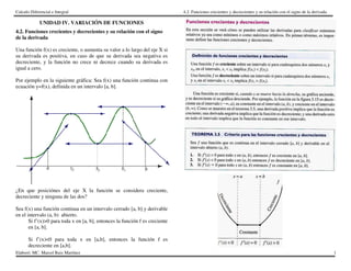 Calculo Diferencial e Integral
Elaboró: MC. Marcel Ruiz Martínez
UNIDAD IV. VARIACIÓN DE FUNCION
4.2. Funciones crecientes y decrecientes y su relación con el signo
de la derivada
Una función f(x) es creciente, o aumenta su valor a lo largo del eje X si
su derivada es positiva, en caso de que su derivada sea negativa es
decreciente, y la función no crece ni decrece cuando su derivada es
igual a cero.
Por ejemplo en la siguiente gráfica: Sea f(x) una función continua con
ecuación y=f(x), definida en un intervalo [a, b].
¿En que posiciónes del eje X la función se considera creciente,
decreciente y ninguna de las dos?
Sea f(x) una función continua en un intervalo cerrado [a, b]
en el intervalo (a, b) abierto.
Si f’(x)>0 para toda x en [a, b], entonces la función f es creciente
en [a, b].
Si f’(x)<0 para toda x en [a,b], entonces la función f es
decreciente en [a,b].
4.2. Funciones crecientes y decrecientes y su relación con el signo de la derivada
VARIACIÓN DE FUNCIONES
4.2. Funciones crecientes y decrecientes y su relación con el signo
es creciente, o aumenta su valor a lo largo del eje X si
es positiva, en caso de que su derivada sea negativa es
decreciente, y la función no crece ni decrece cuando su derivada es
na función continua con
¿En que posiciónes del eje X la función se considera creciente,
[a, b] y derivable
, entonces la función f es creciente
, entonces la función f es
4.2. Funciones crecientes y decrecientes y su relación con el signo de la derivada
1
 