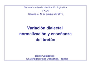 Seminario sobre la planificación lingüística
                   CICLO
     Oaxaca, el 19 de octubre del 2012




   Variación dialectal
normalización y enseñanza
        del bretón


            Denis Costaouec,
    Universidad Paris Descartes, Francia
 
