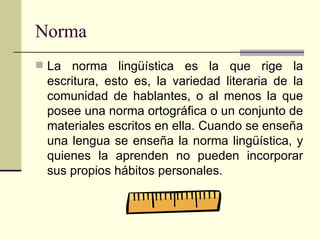 Norma La norma lingüística es la que rige la escritura, esto es, la variedad literaria de la comunidad de hablantes, o al menos la que posee una norma ortográfica o un conjunto de materiales escritos en ella. Cuando se enseña una lengua se enseña la norma lingüística, y quienes la aprenden no pueden incorporar sus propios hábitos personales.  
