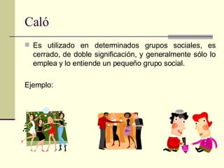 Caló Es utilizado en determinados grupos sociales, es cerrado, de doble significación, y generalmente sólo lo emplea y lo entiende un pequeño grupo social. Ejemplo: 