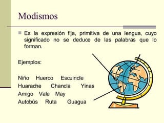 Modismos Es la expresión fija, primitiva de una lengua, cuyo significado no se deduce de las palabras que lo forman. Ejemplos: Niño  Huerco  Escuincle Huarache Chancla  Yinas Amigo   Vale   May Autobús  Ruta Guagua 