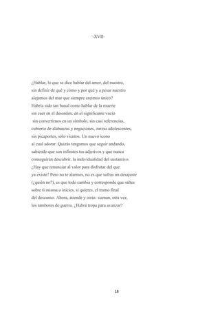 18
-XVII-
¿Hablar, lo que se dice hablar del amor, del nuestro,
sin definir de qué y cómo y por qué y a pesar nuestro
alejarnos del mar que siempre creímos único?
Habría sido tan banal como hablar de la muerte
sin caer en el desorden, en el significante vacío
sin convertirnos en un símbolo, sin casi referencias,
cubierto de alabanzas y negaciones, zarzas adolescentes,
sin picaportes, sólo vientos. Un nuevo icono
al cual adorar. Quizás tengamos que seguir andando,
sabiendo que son infinitos tus adjetivos y que nunca
conseguirán descubrir, la individualidad del sustantivo.
¿Hay que renunciar al valor para disfrutar del que
ya existe? Pero no te alarmes, no es que sufras un desajuste
(¿quién no?), es que todo cambia y corresponde que saltes
sobre ti misma o inicies, si quieres, el tramo final
del descanso. Ahora, atiende y oirás: suenan, otra vez,
los tambores de guerra. ¿Habrá tropa para avanzar?
 