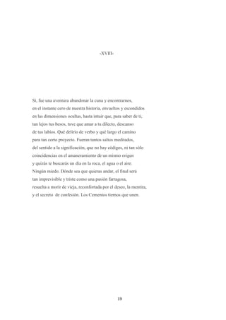 19
-XVIII-
Sí, fue una aventura abandonar la cuna y encontrarnos,
en el instante cero de nuestra historia, envueltos y escondidos
en las dimensiones ocultas, hasta intuir que, para saber de ti,
tan lejos tus besos, tuve que amar a tu dilecto, descanso
de tus labios. Qué delirio de verbo y qué largo el camino
para tan corto proyecto. Fueran tantos saltos meditados,
del sentido a la significación, que no hay códigos, ni tan sólo
coincidencias en el amaneramiento de un mismo origen
y quizás te buscarás un día en la roca, el agua o el aire.
Ningún miedo. Dónde sea que quieras andar, el final será
tan imprevisible y triste como una pasión farragosa,
resuelta a morir de vieja, reconfortada por el deseo, la mentira,
y el secreto de confesión. Los Cementos tiernos que unen.
 