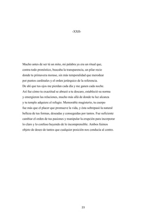 23
-XXII-
Mucho antes de ser tú un mito, mi palabra ya era un ritual que,
contra todo pronóstico, buscaba la transparencia, un pilar recio
donde tu primavera morase, sin más temporalidad que merodear
por puntos cardinales y el orden jerárquico de la referencia.
De ahí que tus ojos me pierdan cada día y me ganen cada noche.
Así fue cómo tu exactitud se abrazó a tu descaro, estableció su norma
y emergieron las relaciones, mucho más allá de donde tu luz alcanza
y tu templo adquiere el refugio. Memorable magisterio, tu cuerpo
fue más que el placer que promueve la vida, y ésta sobrepasó la natural
belleza de tus formas, deseadas y conseguidas por tantos. Fue suficiente
cambiar el orden de tus pasiones y manipular la erupción para incorporar
lo claro y lo confuso huyendo de lo incomprensible. Ambos fuimos
objeto de deseo de tantos que cualquier posición nos conducía al centro.
 