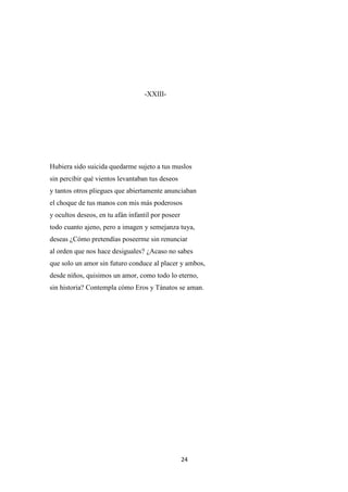 24
-XXIII-
Hubiera sido suicida quedarme sujeto a tus muslos
sin percibir qué vientos levantaban tus deseos
y tantos otros pliegues que abiertamente anunciaban
el choque de tus manos con mis más poderosos
y ocultos deseos, en tu afán infantil por poseer
todo cuanto ajeno, pero a imagen y semejanza tuya,
deseas ¿Cómo pretendías poseerme sin renunciar
al orden que nos hace desiguales? ¿Acaso no sabes
que solo un amor sin futuro conduce al placer y ambos,
desde niños, quisimos un amor, como todo lo eterno,
sin historia? Contempla cómo Eros y Tánatos se aman.
 