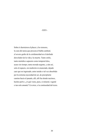 26
-XXV-
Sobre ti durmieron el placer y los temores,
la cura del ansia que procura el habla cardinal,
el severo guiño de la cotidianeidad en el deslinde
desvelador de la vida y la muerte. Tanto estilo,
tanto metódico supuesto como temporal dios,
acaso sin tiempo, tanta morada urgente, y aún así,
solo el espacio, sin medición ni enunciado, dejado
caer que no ingresado, entre tenido o tal vez absorbido
por la extrema necesidad de ser, de precipitarte
camino hacia el pasado, allí, allí fue donde nacimos,
hechos polvo. ¿A qué viene, pues, si mineral, vegetal
o tan solo amante? Un error, o la continuidad del texto.
 