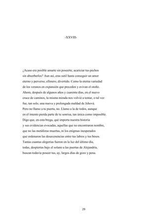 29
-XXVIII-
¿Acaso era posible amarte sin poseerte, acariciar tus pechos
sin absorberlos? Aun así, eras sutil hasta conseguir un amor
eterno y perverso, efímero, divertido. Como la eterna variedad
de los veranos en expansión que preceden y avivan el otoño.
Ahora, después de algunos años y cuarenta días, en el nuevo
cruce de caminos, la misma mirada nos volvió a tentar, o tal vez
fue, tan solo, una nueva y prolongada maldad de Jehová.
Pero no llamo a tu puerta, no. Llamo a la de todos, aunque
en el intento pierda parte de tu sonrisa, tan única como imposible.
Digo que, en esta brega, qué importa nuestra historia
y sus evidencias evocadas, aquellas que no encontraron nombre,
que no las metáforas muertas, ni los enigmas inesperados
que ordenaron las desavenencias entre tus labios y tus besos.
Tantas cuantas alegorías fueron en la luz del último día,
todas, despiertas bajo el solano a las puertas de Alejandría,
buscan todavía poseer tus, ay, largos días de gozo y pena.
 