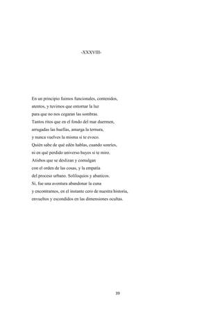 39
-XXXVIII-
En un principio fuimos funcionales, contenidos,
atentos, y tuvimos que entornar la luz
para que no nos cegaran las sombras.
Tantos ritos que en el fondo del mar duermen,
arrugadas las huellas, amarga la ternura,
y nunca vuelves la misma si te evoco.
Quién sabe de qué edén hablas, cuando sonríes,
ni en qué perdido universo huyes si te miro.
Atisbos que se deslizan y comulgan
con el orden de las cosas, y la empatía
del proceso urbano. Soliloquios y abanicos.
Sí, fue una aventura abandonar la cuna
y encontrarnos, en el instante cero de nuestra historia,
envueltos y escondidos en las dimensiones ocultas.
 