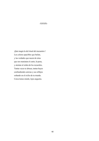 40
-XXXIX-
¡Qué magia la del ritual del encuentro.!
Los colores apacibles que bailan,
y las verdades que nacen de otras
que nos maniatan el canto, la pena,
y atentan al orden de los recuerdos.
Tantas veces te abraza, tantas huyes
confundiendo caricias y sus reflejos
soñando en el exilio de tu mundo.
Cerca tienes miedo, lejos angustia.
 