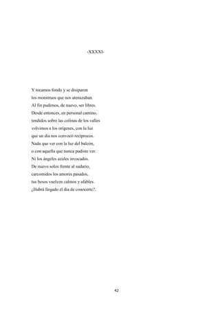 42
-XXXXI-
Y tocamos fondo y se disiparon
los monstruos que nos atenazaban.
Al fin pudimos, de nuevo, ser libres.
Desde entonces, en personal camino,
tendidos sobre las colinas de los valles
volvimos a los orígenes, con la luz
que un día nos convocó recíprocos.
Nada que ver con la luz del balcón,
o con aquella que nunca pudiste ver.
Ni los ángeles azules invocados.
De nuevo solos frente al sudario,
carcomidos los amores pasados,
tus besos vuelven calmos y afables.
¿Habrá llegado el día de conocerte?.
 