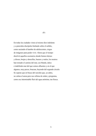 5
-IV-
En todas las ciudades vimos al mismo dios indolente
y a parecidos discípulos bailando sobre el asfalto,
como saciando el hambre de adolescentes, ciegos
de imágenes para poder vivir. Ahora que el tiempo
disolvió aquellos escenarios donde fuimos héroes
y dioses, brujas y doncellas, buenos y malos, los neutros
han tomado el camino del mar, ese blando, dulce
e indefinido mar del que somos afluentes y en el que
algunos, muy pocos, bracean, huyendo del segundo círculo.
Se supone que en busca del suicidio que, ya sabes,
no calma el ansia pero nos rellena de orden y programa,
como ese interminable fluir del agua anónima, tan fresca.
 
