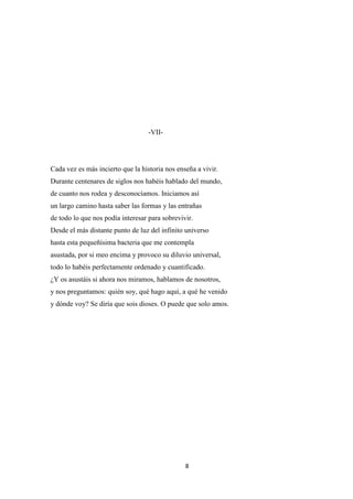 8
-VII-
Cada vez es más incierto que la historia nos enseña a vivir.
Durante centenares de siglos nos habéis hablado del mundo,
de cuanto nos rodea y desconocíamos. Iniciamos así
un largo camino hasta saber las formas y las entrañas
de todo lo que nos podía interesar para sobrevivir.
Desde el más distante punto de luz del infinito universo
hasta esta pequeñísima bacteria que me contempla
asustada, por si meo encima y provoco su diluvio universal,
todo lo habéis perfectamente ordenado y cuantificado.
¿Y os asustáis si ahora nos miramos, hablamos de nosotros,
y nos preguntamos: quién soy, qué hago aquí, a qué he venido
y dónde voy? Se diría que sois dioses. O puede que solo amos.
 