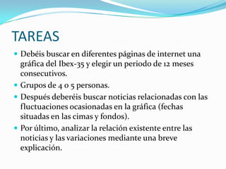 TAREAS
 Debéis buscar en diferentes páginas de internet una
  gráfica del Ibex-35 y elegir un periodo de 12 meses
  consecutivos.
 Grupos de 4 o 5 personas.
 Después deberéis buscar noticias relacionadas con las
  fluctuaciones ocasionadas en la gráfica (fechas
  situadas en las cimas y fondos).
 Por último, analizar la relación existente entre las
  noticias y las variaciones mediante una breve
  explicación.
 