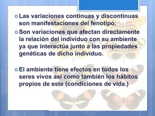 Las variaciones continuas y discontinuas
son manifestaciones del fenotipo.
Son variaciones que afectan directamente
la relación del individuo con su ambiente
ya que interactúa junto a las propiedades
genéticas de dicho individuo.
El ambiente tiene efectos en todos los
seres vivos así como también los hábitos
propios de este (condiciones de vida.)
 
