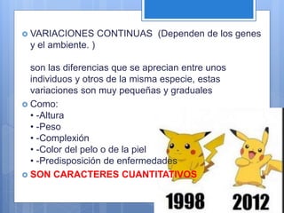  VARIACIONES CONTINUAS (Dependen de los genes
y el ambiente. )
son las diferencias que se aprecian entre unos
individuos y otros de la misma especie, estas
variaciones son muy pequeñas y graduales
 Como:
• -Altura
• -Peso
• -Complexión
• -Color del pelo o de la piel
• -Predisposición de enfermedades
 SON CARACTERES CUANTITATIVOS
 