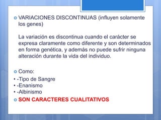  VARIACIONES DISCONTINUAS (influyen solamente
los genes)
La variación es discontinua cuando el carácter se
expresa claramente como diferente y son determinados
en forma genética, y además no puede sufrir ninguna
alteración durante la vida del individuo.
 Como:
• -Tipo de Sangre
• -Enanismo
• -Albinismo
 SON CARACTERES CUALITATIVOS
 