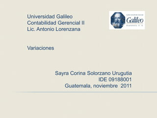 Universidad Galileo
Contabilidad Gerencial II
Lic. Antonio Lorenzana


Variaciones



              Sayra Corina Solorzano Urugutia
                                IDE 09188001
                 Guatemala, noviembre 2011
 