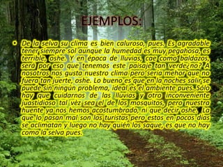 EJEMPLOS:De la selva su clima es bien caluroso, pues. Es agradable tener siempre sol aunque la humedad es muy pegahosa, es terrible, oshe. Y en época de lluvias, cae como baldazos, será por eso que tenemos este paisaje tan verde¿no? A nosotros nos gusta nuestro clima pero sería mehor que no fuera tan juerte, oshe. Lo bueno es que en la noches salir se puede sin ningún problema, ideal es el ambiente pues. Sólo hay que cuidarnos de las lluvias y otro inconveniente juastidioso tal vèz sea el de los mosquitos, pero nuestra huente ya nos hemos acostumbrado, ni que decir oshe.  La que lo pasan mal son los turistas pero estos en pocos días se aclimatan y luego no hay quién los saque, es que no hay como la selva pues.V. NIVELES DEL HABLA.Nivel Superestándar (literario)Se caracteriza por hábil dominio del idioma. Además es capaz de mejorarlo en su aspecto estético, haciendo el uso de figuras literarias como la metáfora, hipérbole y el simil. 