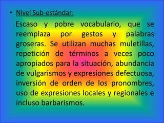 Nivel Sub-estándar:   Escaso y pobre vocabulario, que se reemplaza por gestos y palabras groseras. Se utilizan muchas muletillas, repetición de términos a veces poco apropiados para la situación, abundancia de vulgarismos y expresiones defectuosa, inversión de orden de los pronombres, uso de expresiones locales y regionales e incluso barbarismos.